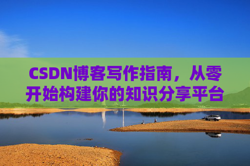 CSDN博客写作指南,从零开始构建你的知识分享平台 CSDN博客写作指南,从零开始构建你的知识分享平台